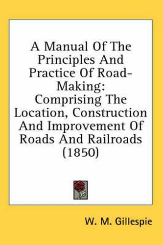 Cover image for A Manual of the Principles and Practice of Road-Making: Comprising the Location, Construction and Improvement of Roads and Railroads (1850)