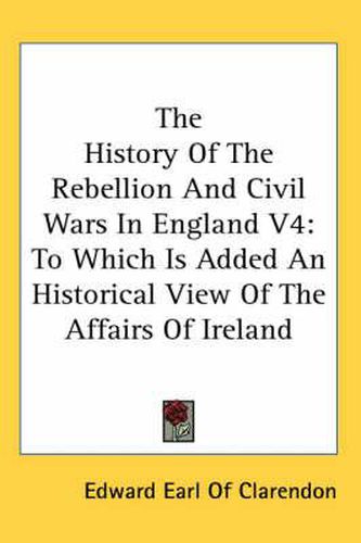 Cover image for The History of the Rebellion and Civil Wars in England V4: To Which Is Added an Historical View of the Affairs of Ireland