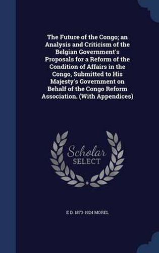 The Future of the Congo; An Analysis and Criticism of the Belgian Government's Proposals for a Reform of the Condition of Affairs in the Congo, Submitted to His Majesty's Government on Behalf of the Congo Reform Association. (with Appendices)