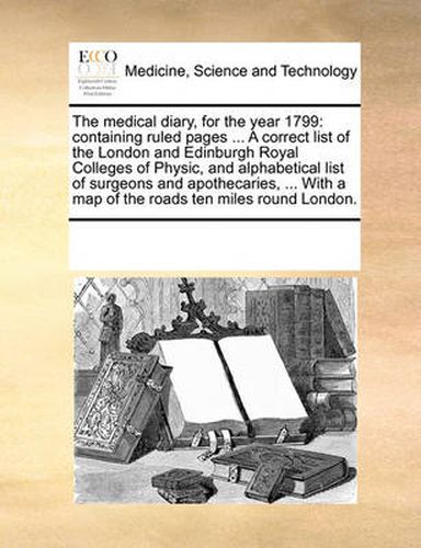 Cover image for The Medical Diary, for the Year 1799: Containing Ruled Pages ... a Correct List of the London and Edinburgh Royal Colleges of Physic, and Alphabetical List of Surgeons and Apothecaries, ... with a Map of the Roads Ten Miles Round London.