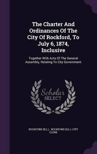 Cover image for The Charter and Ordinances of the City of Rockford, to July 6, 1874, Inclusive: Together with Acts of the General Assembly, Relating to City Government