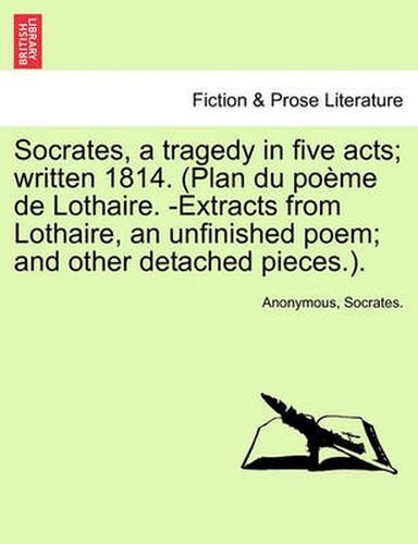 Cover image for Socrates, a Tragedy in Five Acts; Written 1814. (Plan Du Poeme de Lothaire. -Extracts from Lothaire, an Unfinished Poem; And Other Detached Pieces.).