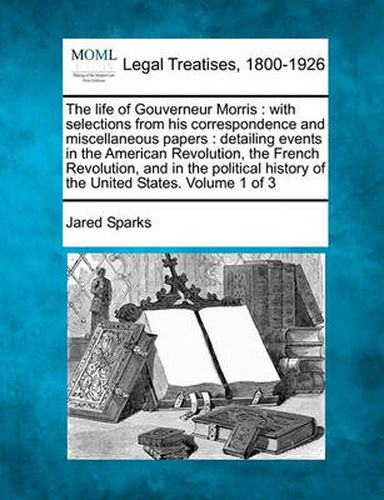 Cover image for The life of Gouverneur Morris: with selections from his correspondence and miscellaneous papers: detailing events in the American Revolution, the French Revolution, and in the political history of the United States. Volume 1 of 3