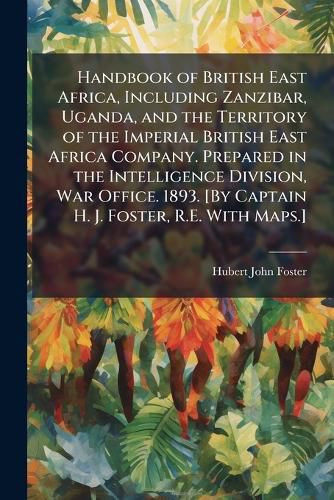 Cover image for Handbook of British East Africa, Including Zanzibar, Uganda, and the Territory of the Imperial British East Africa Company. Prepared in the Intelligence Division, War Office. 1893. [By Captain H. J. Foster, R.E. With Maps.]