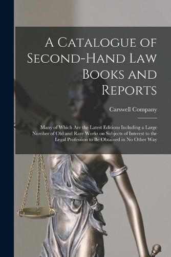 A Catalogue of Second-hand Law Books and Reports [microform]: Many of Which Are the Latest Editions Including a Large Number of Old and Rare Works on Subjects of Interest to the Legal Profession to Be Obtained in No Other Way