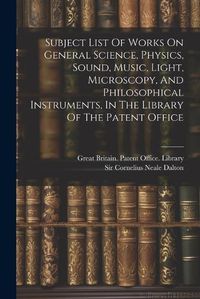 Cover image for Subject List Of Works On General Science, Physics, Sound, Music, Light, Microscopy, And Philosophical Instruments, In The Library Of The Patent Office