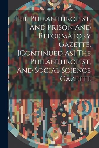 Cover image for The Philanthropist, And Prison And Reformatory Gazette. [continued As] The Philanthropist, And Social Science Gazette