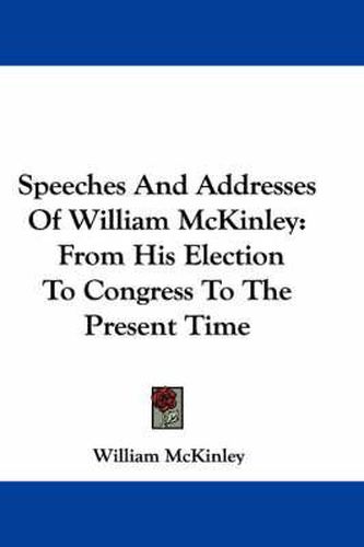 Speeches and Addresses of William McKinley: From His Election to Congress to the Present Time