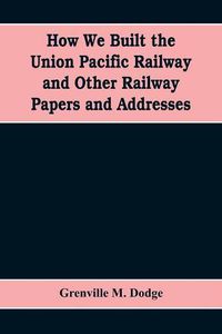 Cover image for How We Built the Union Pacific Railway and Other Railway Papers and Addresses