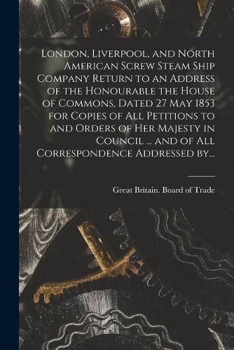 Cover image for London, Liverpool, and North American Screw Steam Ship Company [microform] Return to an Address of the Honourable the House of Commons, Dated 27 May 1853 for Copies of All Petitions to and Orders of Her Majesty in Council ... and of All Correspondence...