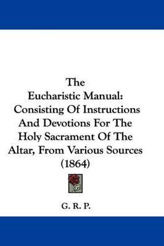 Cover image for The Eucharistic Manual: Consisting Of Instructions And Devotions For The Holy Sacrament Of The Altar, From Various Sources (1864)