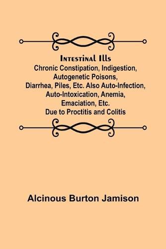 Cover image for Intestinal Ills; Chronic Constipation, Indigestion, Autogenetic Poisons, Diarrhea, Piles, Etc. Also Auto-Infection, Auto-Intoxication, Anemia, Emaciation, Etc. Due to Proctitis and Colitis