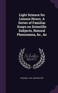 Cover image for Light Science for Leisure Hours. a Series of Familiar Esays on Scientific Subjects, Natural Phenomena, &C., &C