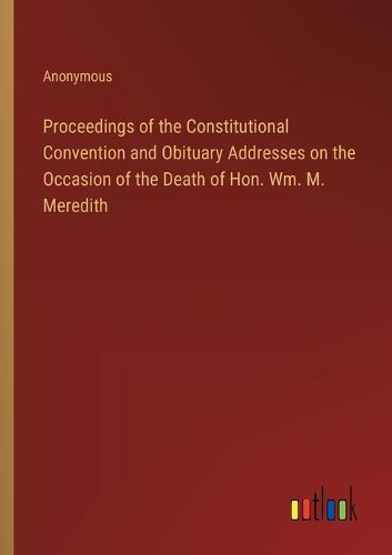 Cover image for Proceedings of the Constitutional Convention and Obituary Addresses on the Occasion of the Death of Hon. Wm. M. Meredith