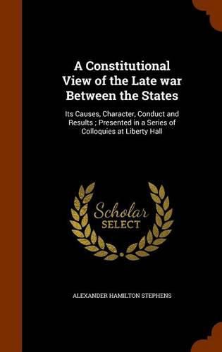 A Constitutional View of the Late War Between the States: Its Causes, Character, Conduct and Results; Presented in a Series of Colloquies at Liberty Hall