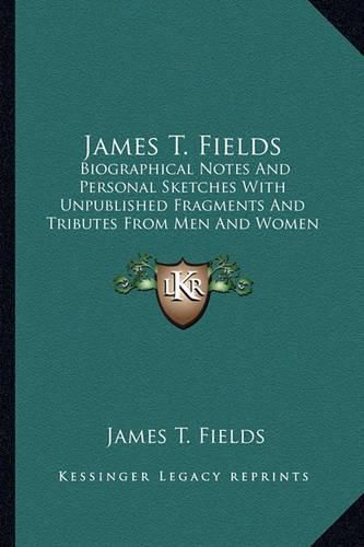 James T. Fields: Biographical Notes and Personal Sketches with Unpublished Fragments and Tributes from Men and Women of Letters