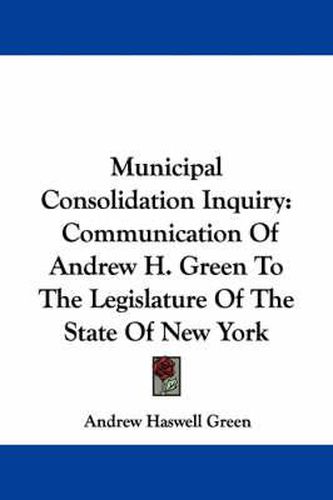 Cover image for Municipal Consolidation Inquiry: Communication of Andrew H. Green to the Legislature of the State of New York