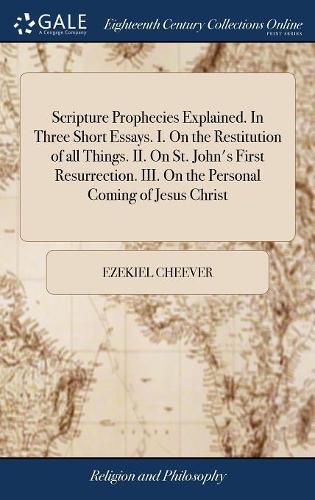 Scripture Prophecies Explained. In Three Short Essays. I. On the Restitution of all Things. II. On St. John's First Resurrection. III. On the Personal Coming of Jesus Christ
