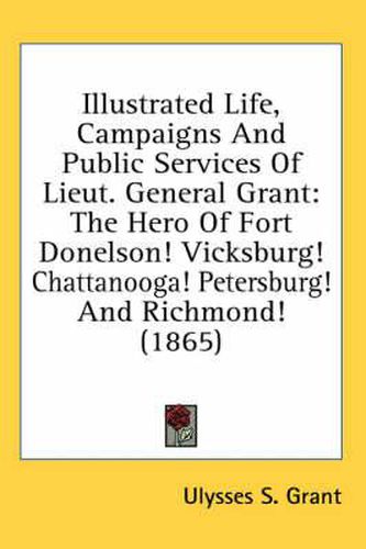 Cover image for Illustrated Life, Campaigns and Public Services of Lieut. General Grant: The Hero of Fort Donelson! Vicksburg! Chattanooga! Petersburg! and Richmond! (1865)