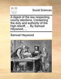 Cover image for A Digest of the Law Respecting County Elections. Containing the Duty and Authority of the High Sheriff, ... by Samuel Heywood, ...