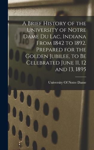 Cover image for A Brief History of the University of Notre Dame du Lac, Indiana From 1842 to 1892. Prepared for the Golden Jubilee, to be Celebrated June 11, 12 and 13, 1895