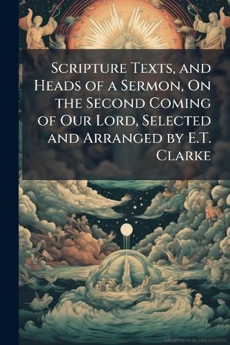Cover image for Scripture Texts, and Heads of a Sermon, on the Second Coming of Our Lord, Selected and Arranged by E.T. Clarke