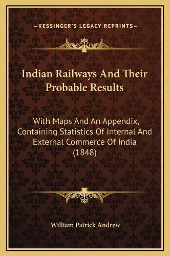 Cover image for Indian Railways and Their Probable Results: With Maps and an Appendix, Containing Statistics of Internal and External Commerce of India (1848)