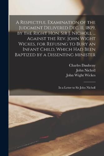 A Respectful Examination of the Judgment Delivered Dec. 11, 1809, by the Right Hon. Sir J. Nicholl ... Against the Rev. John Wight Wickes, for Refusing to Bury an Infant Child, Which Had Been Baptized by a Dissenting Minister