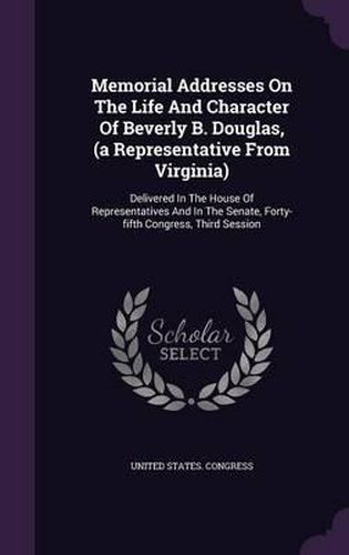 Memorial Addresses on the Life and Character of Beverly B. Douglas, (a Representative from Virginia): Delivered in the House of Representatives and in the Senate, Forty-Fifth Congress, Third Session