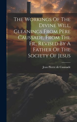 The Workings Of The Divine Will, Gleanings From Pere Caussade, From The Fr., Revised By A Father Of The Society Of Jesus