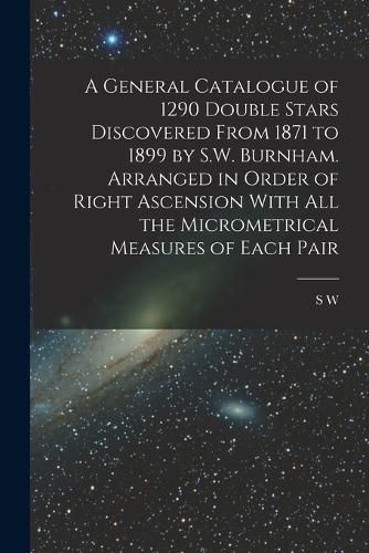 Cover image for A General Catalogue of 1290 Double Stars Discovered From 1871 to 1899 by S.W. Burnham. Arranged in Order of Right Ascension With all the Micrometrical Measures of Each Pair