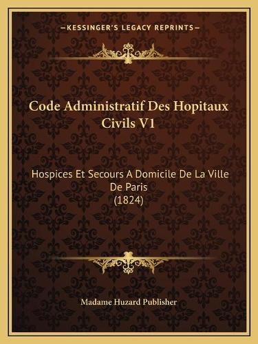 Cover image for Code Administratif Des Hopitaux Civils V1: Hospices Et Secours a Domicile de La Ville de Paris (1824)