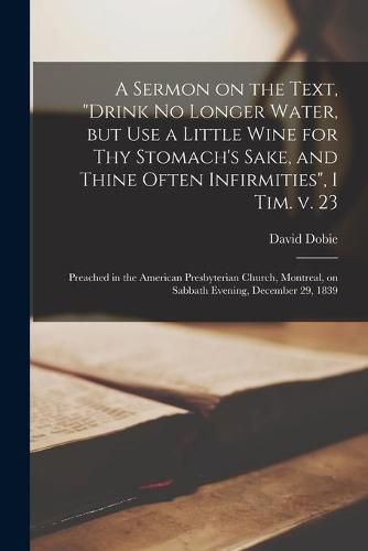 A Sermon on the Text, Drink No Longer Water, but Use a Little Wine for Thy Stomach's Sake, and Thine Often Infirmities, I Tim. V. 23 [microform]: Preached in the American Presbyterian Church, Montreal, on Sabbath Evening, December 29, 1839