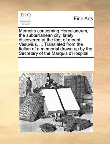 Cover image for Memoirs Concerning Herculaneum, the Subterranean City, Lately Discovered at the Foot of Mount Vesuvius, ... Translated from the Italian of a Memorial Drawn Up by the Secretary of the Marquis D'Hospital