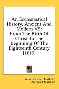 Cover image for An Ecclesiastical History, Ancient and Modern V5: From the Birth of Christ to the Beginning of the Eighteenth Century (1810)