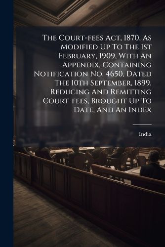 Cover image for The Court-Fees ACT, 1870, as Modified Up to the 1st February, 1909, with an Appendix, Containing Notification No. 4650, Dated the 10th September, 1899, Reducing and Remitting Court-Fees, Brought Up to Date, and an Index