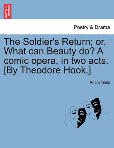 Cover image for The Soldier's Return; Or, What Can Beauty Do? a Comic Opera, in Two Acts. [by Theodore Hook.]