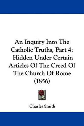 Cover image for An Inquiry Into The Catholic Truths, Part 4: Hidden Under Certain Articles Of The Creed Of The Church Of Rome (1856)