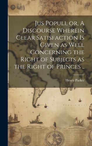 Cover image for Jus Populi, or, A Discourse Wherein Clear Satisfaction is Given as Well Concerning the Right of Subjects as the Right of Princes ..