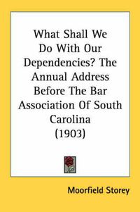 Cover image for What Shall We Do with Our Dependencies? the Annual Address Before the Bar Association of South Carolina (1903)