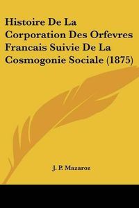 Cover image for Histoire de La Corporation Des Orfevres Francais Suivie de La Cosmogonie Sociale (1875)