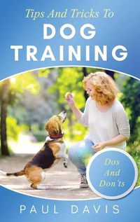 Cover image for Tips and Tricks to Dog Training A How-To Set of Tips and Techniques for Different Species of Dogs: Based on Real Experiences and Cases