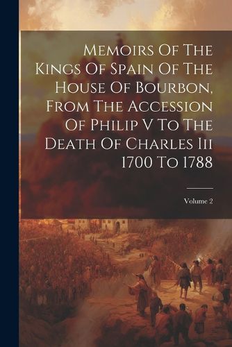 Cover image for Memoirs Of The Kings Of Spain Of The House Of Bourbon, From The Accession Of Philip V To The Death Of Charles Iii 1700 To 1788; Volume 2