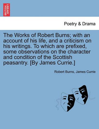 Cover image for The Works of Robert Burns; With an Account of His Life, and a Criticism on His Writings. to Which Are Prefixed, Some Observations on the Character and Condition of the Scottish Peasantry. [By James Currie.]