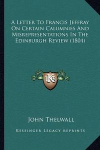 Cover image for A Letter to Francis Jeffray on Certain Calumnies and Misrepresentations in the Edinburgh Review (1804)