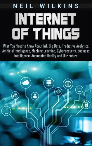 Cover image for Internet of Things: What You Need to Know About IoT, Big Data, Predictive Analytics, Artificial Intelligence, Machine Learning, Cybersecurity, Business Intelligence, Augmented Reality and Our Future