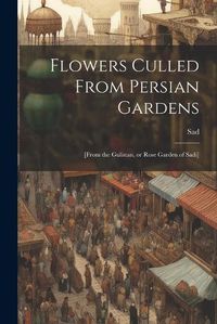 Cover image for Flowers Culled From Persian Gardens; [from the Gulistan, or Rose Garden of Sadi]