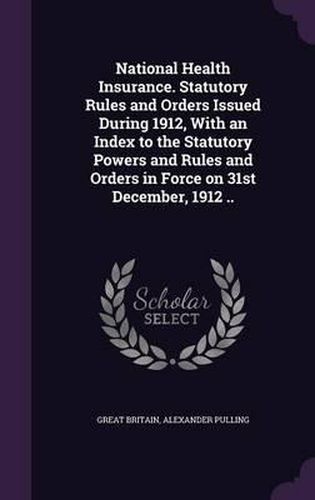 National Health Insurance. Statutory Rules and Orders Issued During 1912, with an Index to the Statutory Powers and Rules and Orders in Force on 31st December, 1912 ..