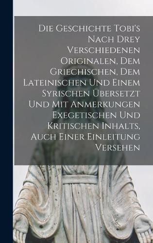 Cover image for Die Geschichte Tobi's Nach Drey Verschiedenen Originalen, Dem Griechischen, Dem Lateinischen Und Einem Syrischen UEbersetzt Und Mit Anmerkungen Exegetischen Und Kritischen Inhalts, Auch Einer Einleitung Versehen