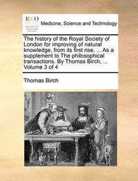 Cover image for The History of the Royal Society of London for Improving of Natural Knowledge, from Its First Rise. ... as a Supplement to the Philosophical Transactions. by Thomas Birch, ... Volume 3 of 4
